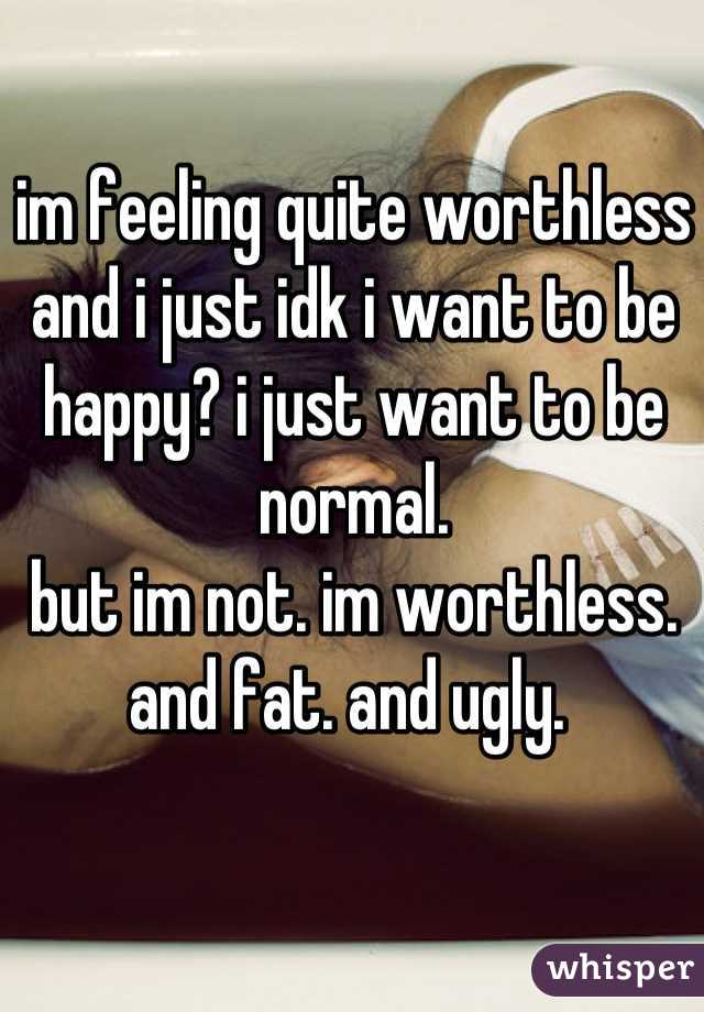 im feeling quite worthless and i just idk i want to be happy? i just want to be normal.
but im not. im worthless. and fat. and ugly. 