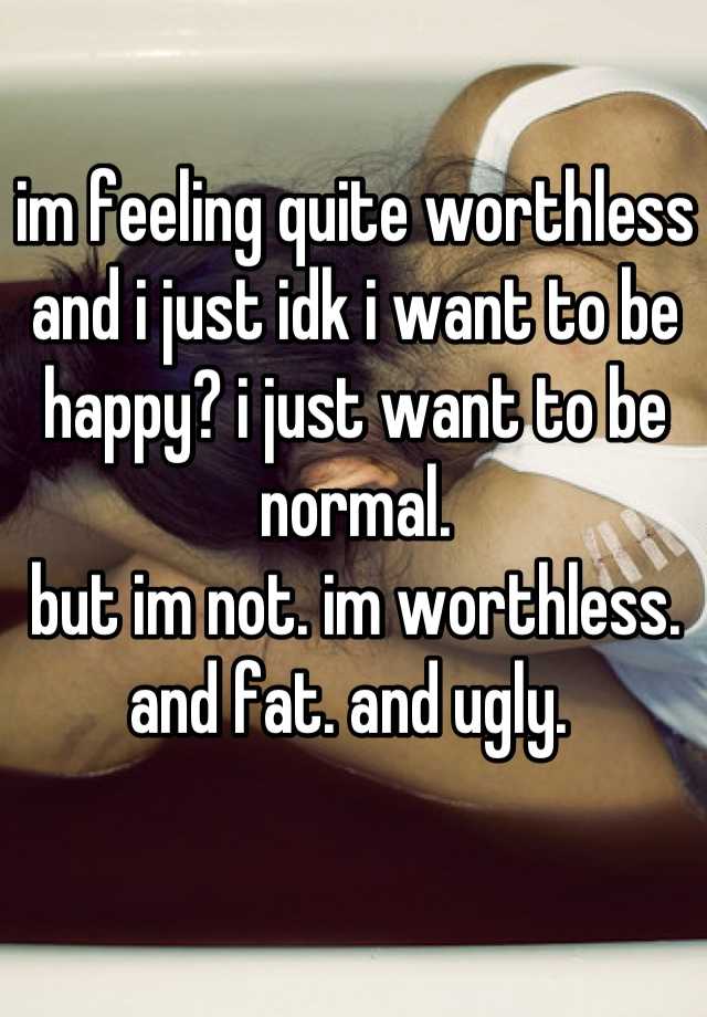 im feeling quite worthless and i just idk i want to be happy? i just want to be normal.
but im not. im worthless. and fat. and ugly. 