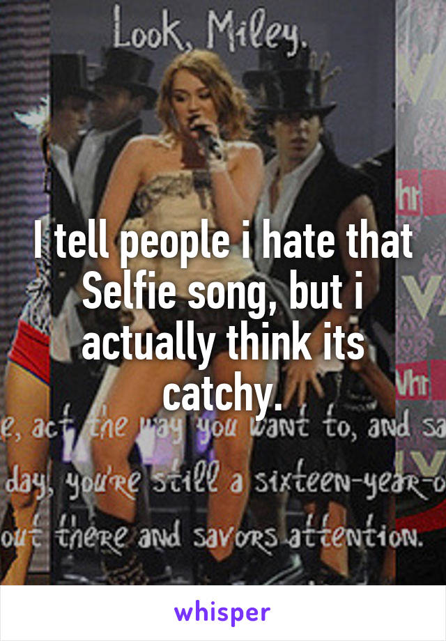 I tell people i hate that Selfie song, but i actually think its catchy.