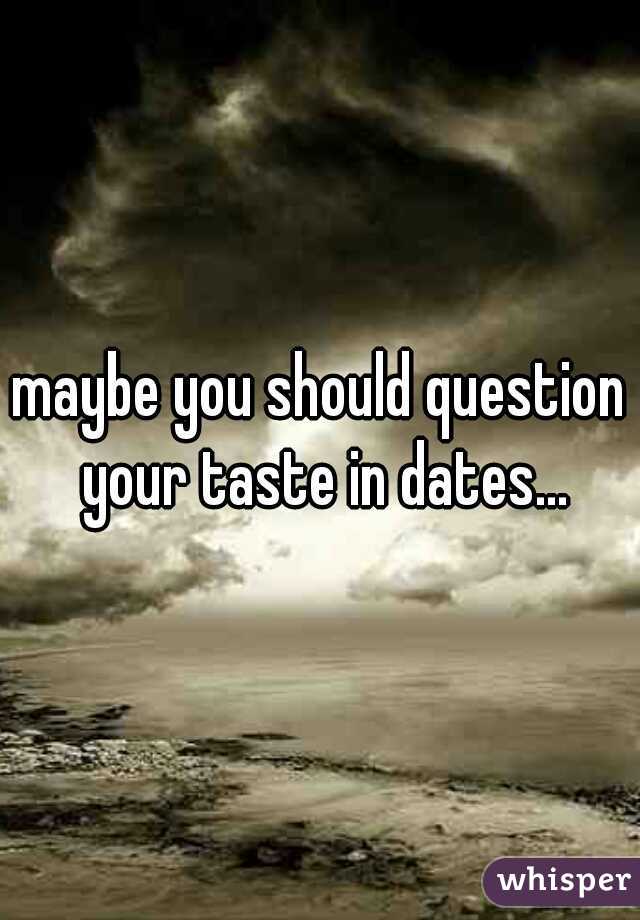 maybe you should question your taste in dates...
