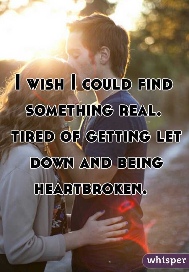 I wish I could find something real.  tired of getting let down and being heartbroken.  
