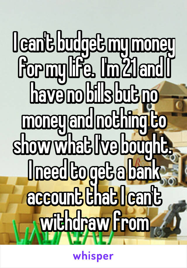 I can't budget my money for my life.  I'm 21 and I have no bills but no money and nothing to show what I've bought.  I need to get a bank account that I can't withdraw from