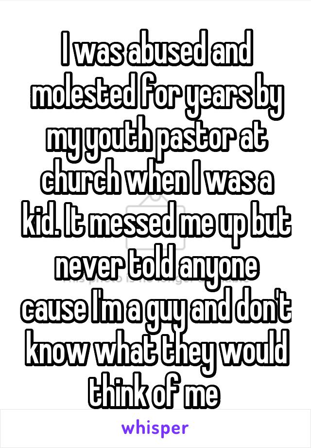 I was abused and molested for years by my youth pastor at church when I was a kid. It messed me up but never told anyone cause I'm a guy and don't know what they would think of me 