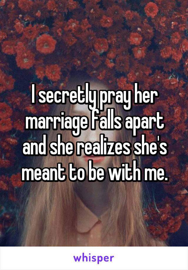 I secretly pray her marriage falls apart and she realizes she's meant to be with me.