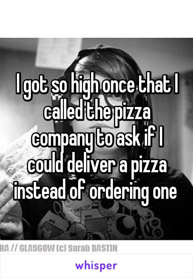 I got so high once that I called the pizza company to ask if I could deliver a pizza instead of ordering one 