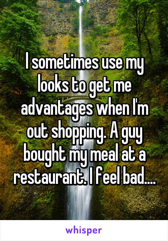 I sometimes use my looks to get me advantages when I'm out shopping. A guy bought my meal at a restaurant. I feel bad....