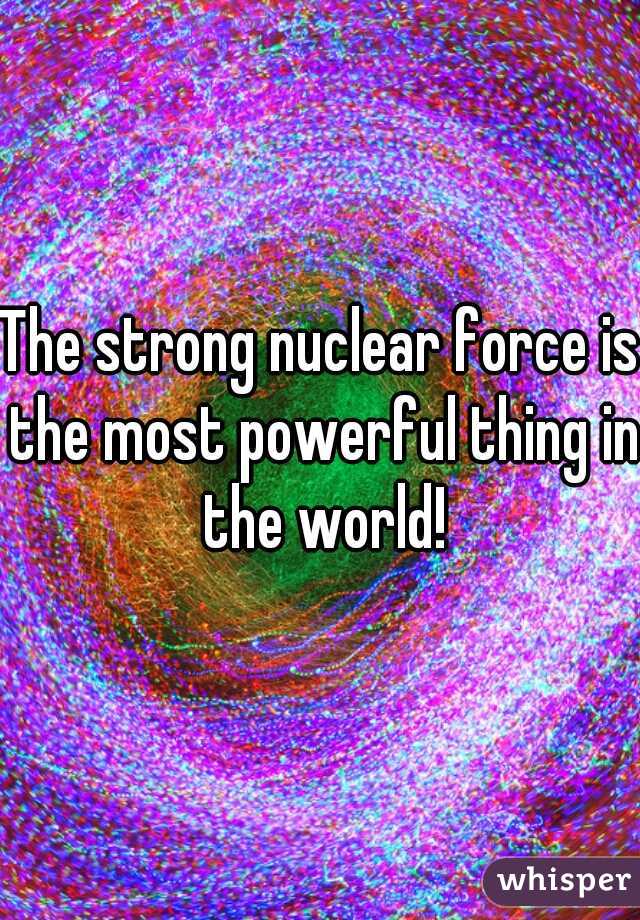 The strong nuclear force is the most powerful thing in the world!