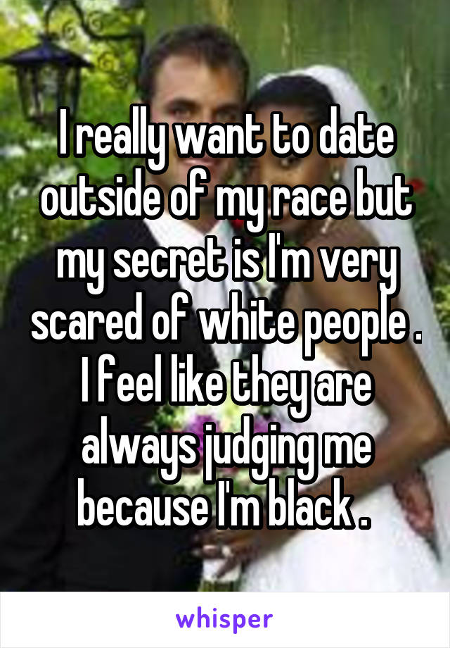 I really want to date outside of my race but my secret is I'm very scared of white people . I feel like they are always judging me because I'm black . 