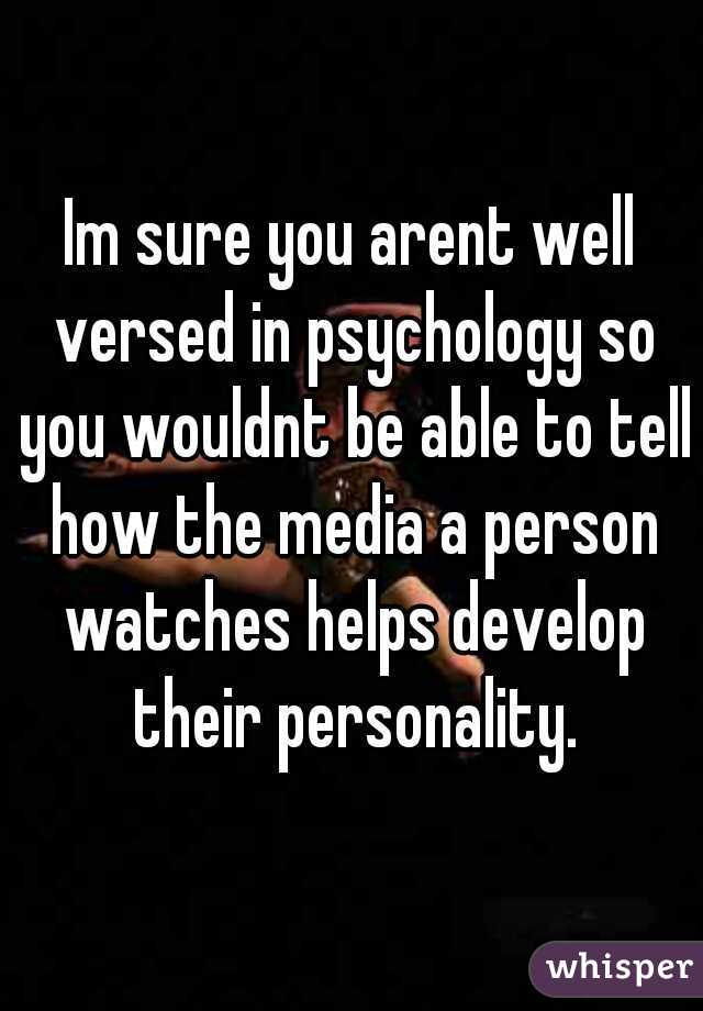 Im sure you arent well versed in psychology so you wouldnt be able to tell how the media a person watches helps develop their personality.