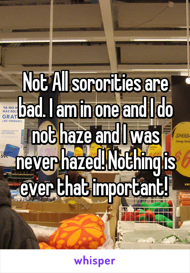 Not All sororities are bad. I am in one and I do not haze and I was never hazed! Nothing is ever that important! 
