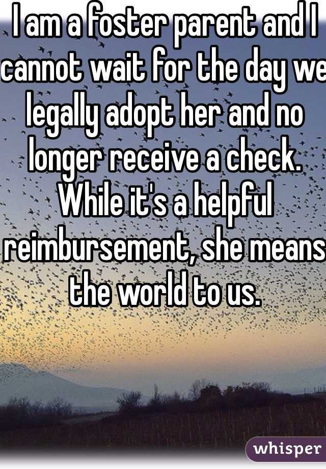 I am a foster parent and I cannot wait for the day we legally adopt her and no longer receive a check.  While it's a helpful reimbursement, she means the world to us.  