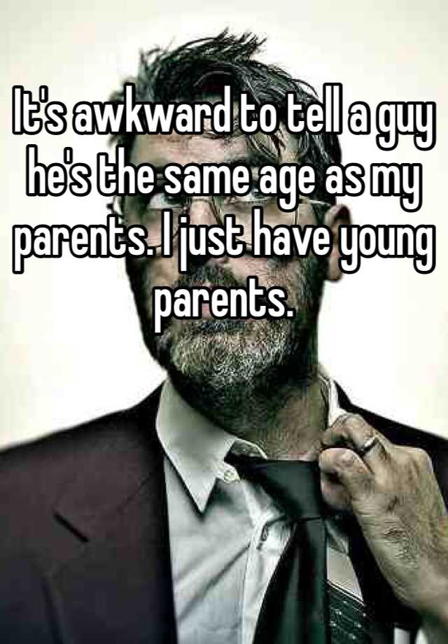 it-s-awkward-to-tell-a-guy-he-s-the-same-age-as-my-parents-i-just-have