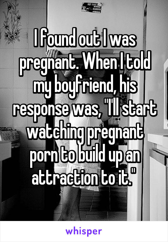 I found out I was pregnant. When I told my boyfriend, his response was, "I'll start watching pregnant porn to build up an attraction to it." 
