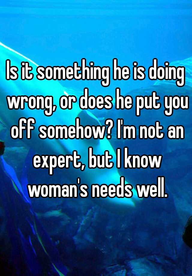 is-it-something-he-is-doing-wrong-or-does-he-put-you-off-somehow-i-m-not-an-expert-but-i-know