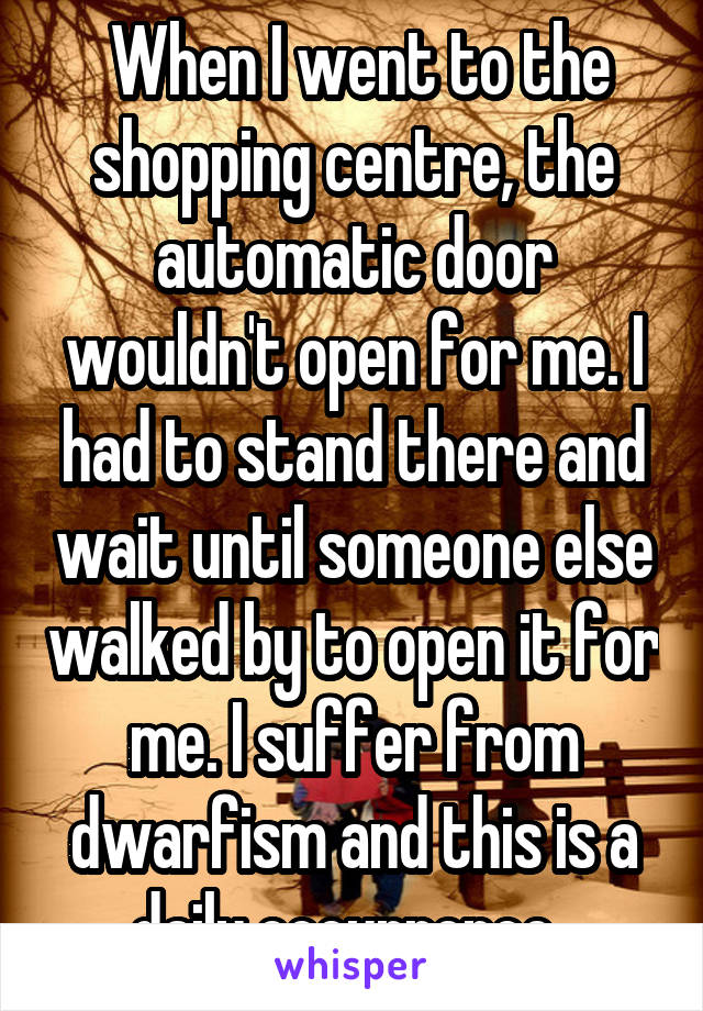  When I went to the shopping centre, the automatic door wouldn't open for me. I had to stand there and wait until someone else walked by to open it for me. I suffer from dwarfism and this is a daily occurrence. 
