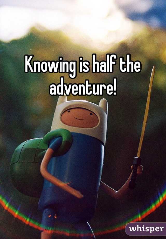 Knowing is half the adventure!