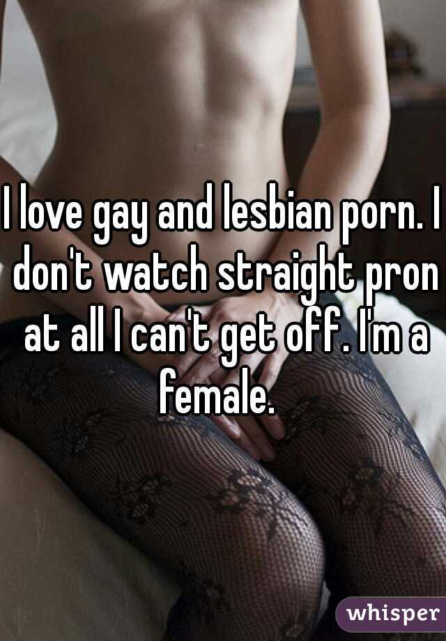 I love gay and lesbian porn. I don't watch straight pron at all I can't get off. I'm a female.  