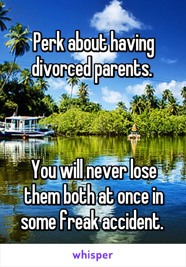 Perk about having divorced parents. 



You will never lose them both at once in some freak accident. 