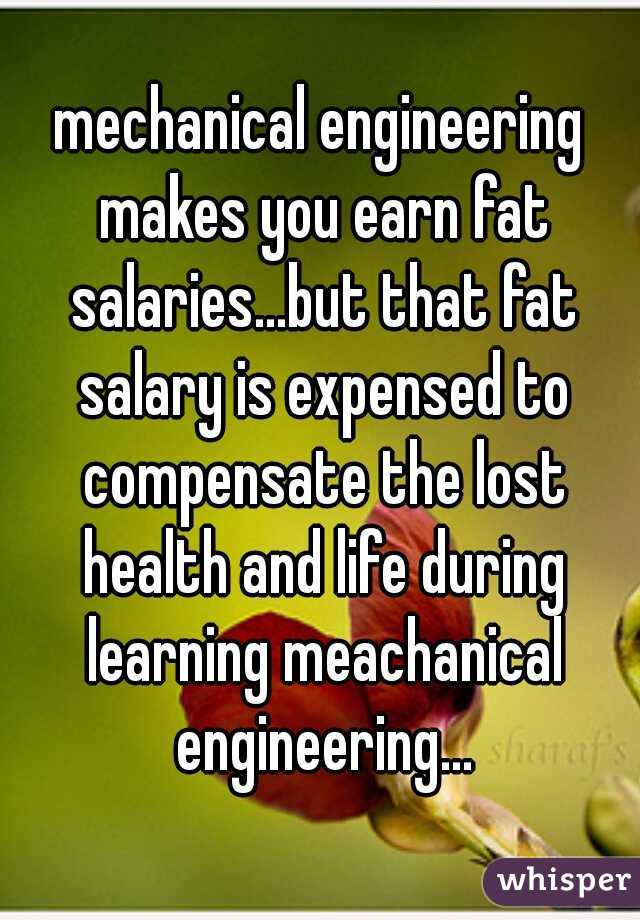 mechanical engineering makes you earn fat salaries...but that fat salary is expensed to compensate the lost health and life during learning meachanical engineering...