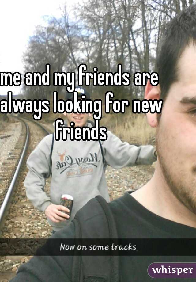 me and my friends are always looking for new friends