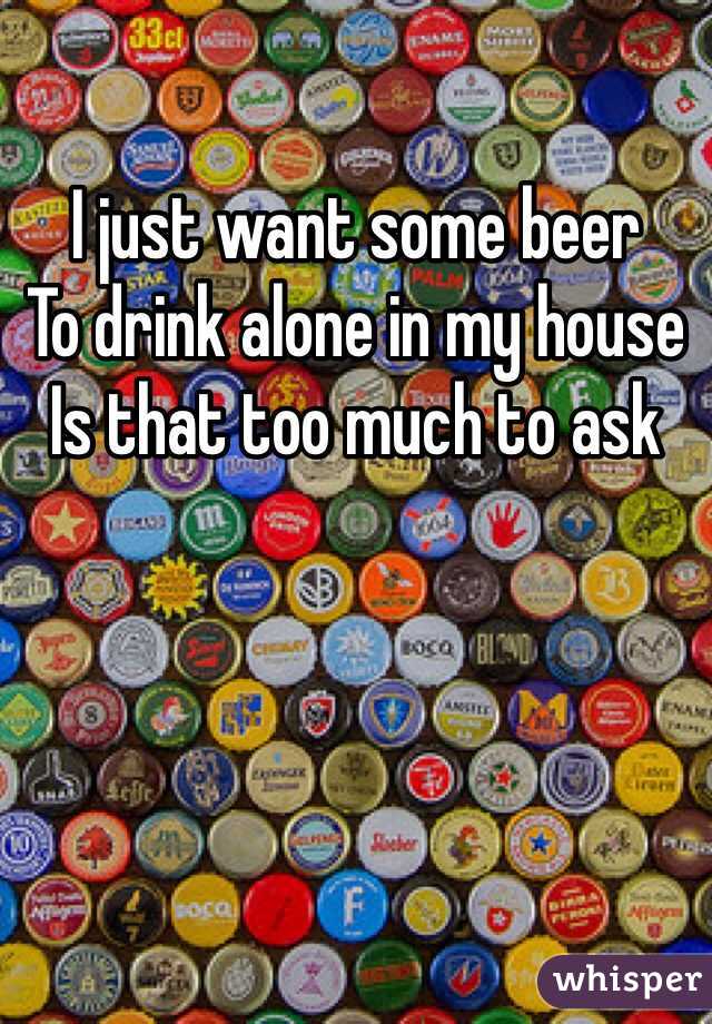 I just want some beer 
To drink alone in my house
Is that too much to ask