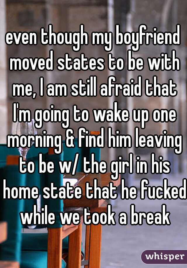 even though my boyfriend moved states to be with me, I am still afraid that I'm going to wake up one morning & find him leaving to be w/ the girl in his home state that he fucked while we took a break