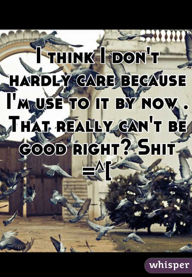 I think I don't hardly care because I'm use to it by now . That really can't be good right? Shit   =^[