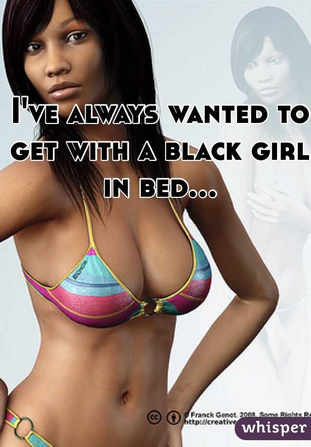 I've always wanted to get with a black girl in bed...