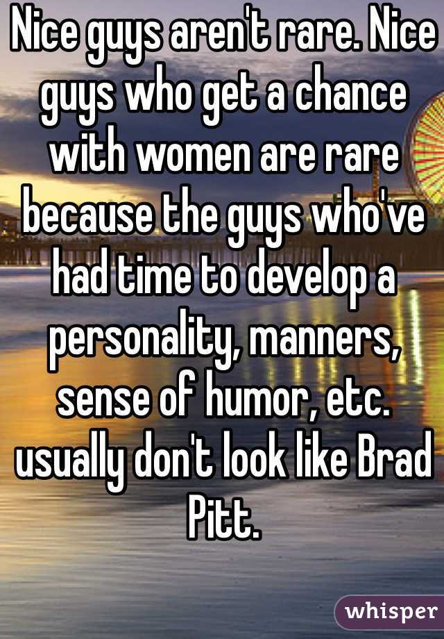 Nice guys aren't rare. Nice guys who get a chance with women are rare because the guys who've had time to develop a personality, manners, sense of humor, etc. usually don't look like Brad Pitt. 
