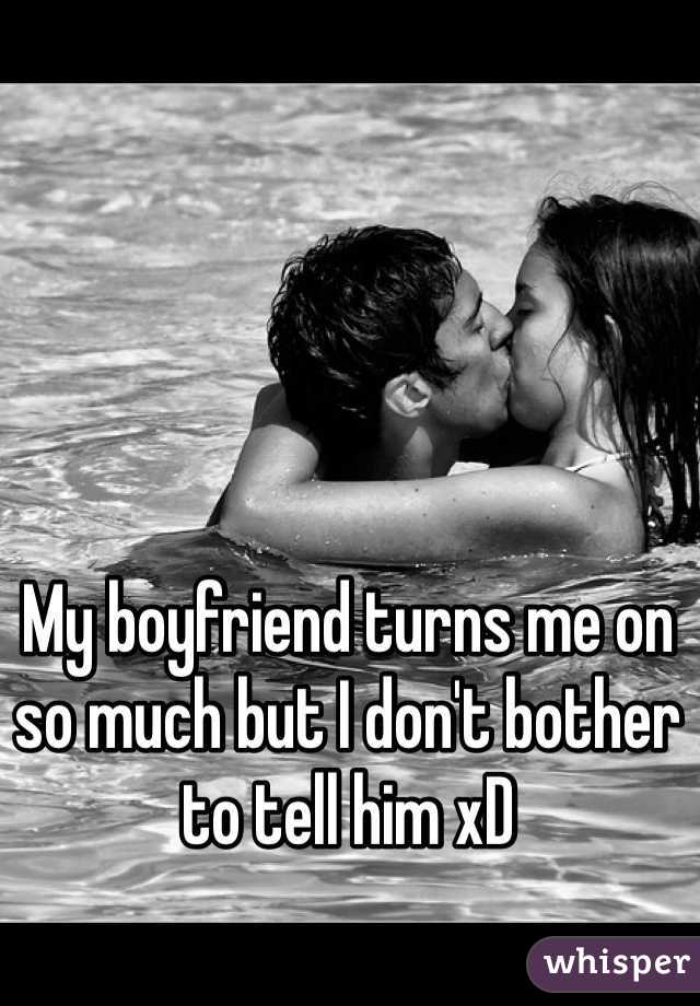 My boyfriend turns me on so much but I don't bother to tell him xD 