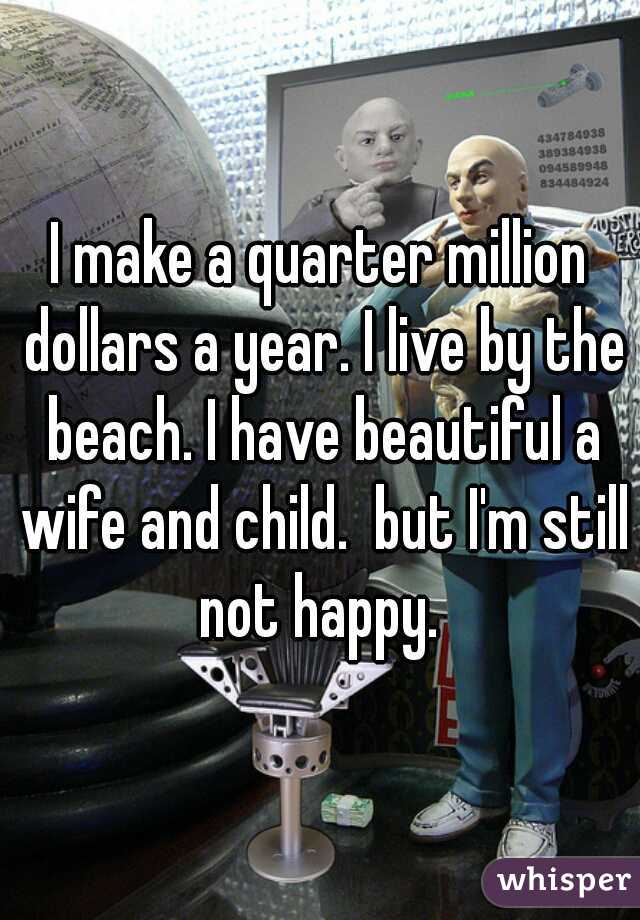 I make a quarter million dollars a year. I live by the beach. I have beautiful a wife and child.  but I'm still not happy. 