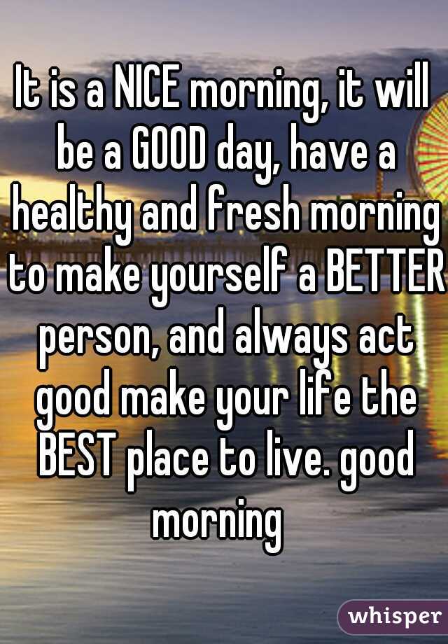 It is a NICE morning, it will be a GOOD day, have a healthy and fresh morning to make yourself a BETTER person, and always act good make your life the BEST place to live. good morning  