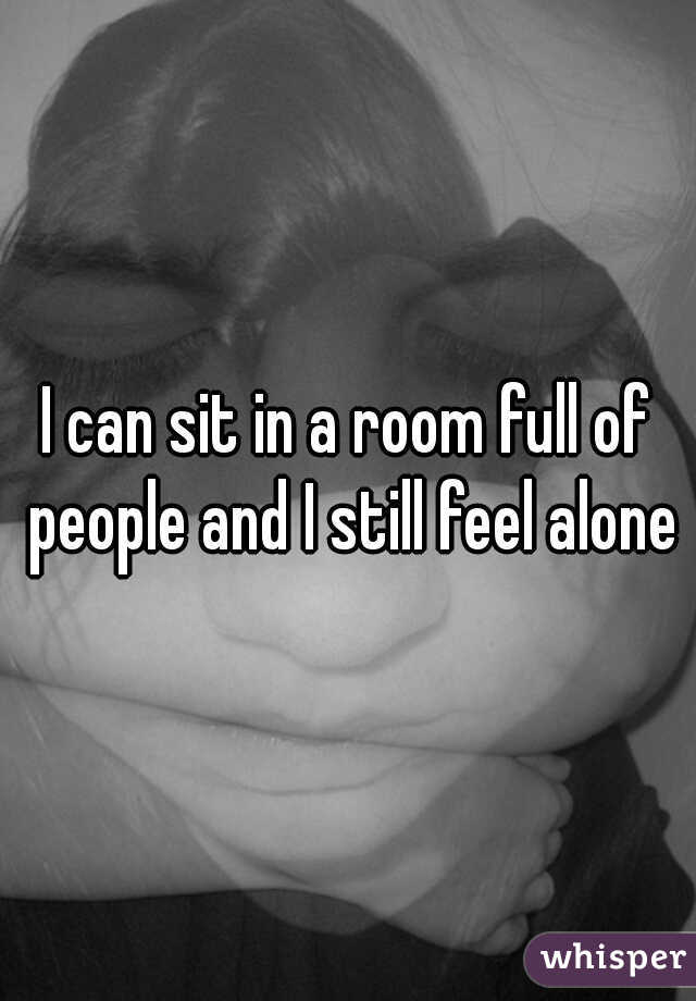 I can sit in a room full of people and I still feel alone