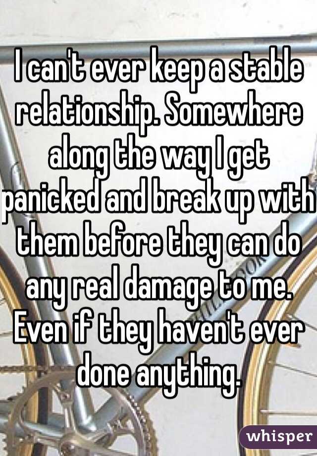 I can't ever keep a stable relationship. Somewhere along the way I get panicked and break up with them before they can do any real damage to me. Even if they haven't ever done anything. 