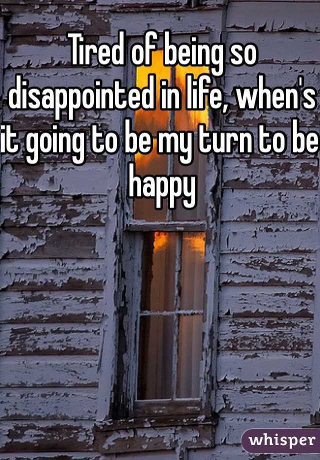 Tired of being so disappointed in life, when's it going to be my turn to be happy