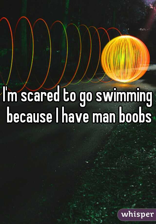 I'm scared to go swimming because I have man boobs
 