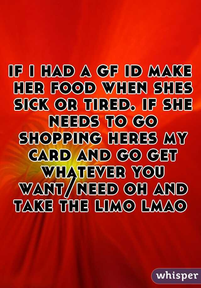 if i had a gf id make her food when shes sick or tired. if she needs to go shopping heres my card and go get whatever you want/need oh and take the limo lmao 