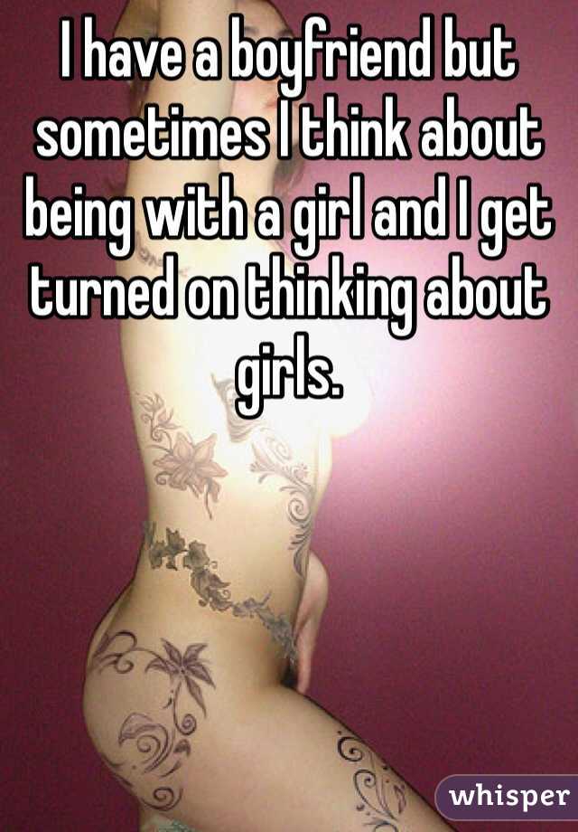 I have a boyfriend but sometimes I think about being with a girl and I get turned on thinking about girls. 