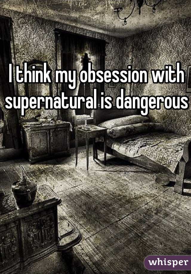 I think my obsession with supernatural is dangerous 