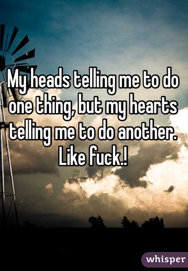 My heads telling me to do one thing, but my hearts telling me to do another. Like fuck.! 