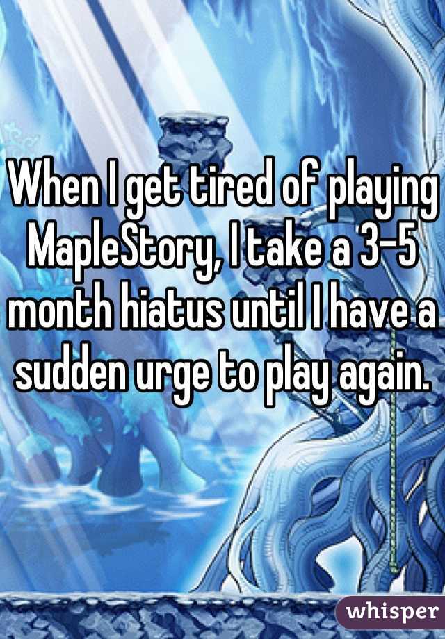 When I get tired of playing MapleStory, I take a 3-5 month hiatus until I have a sudden urge to play again.