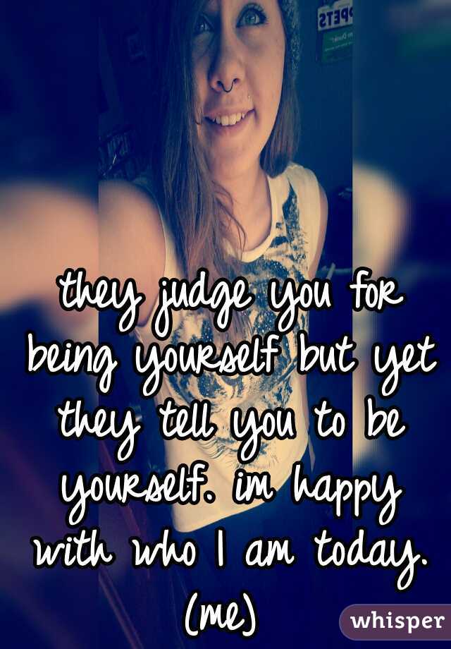  they judge you for being yourself but yet they tell you to be yourself. im happy with who I am today. (me) 
