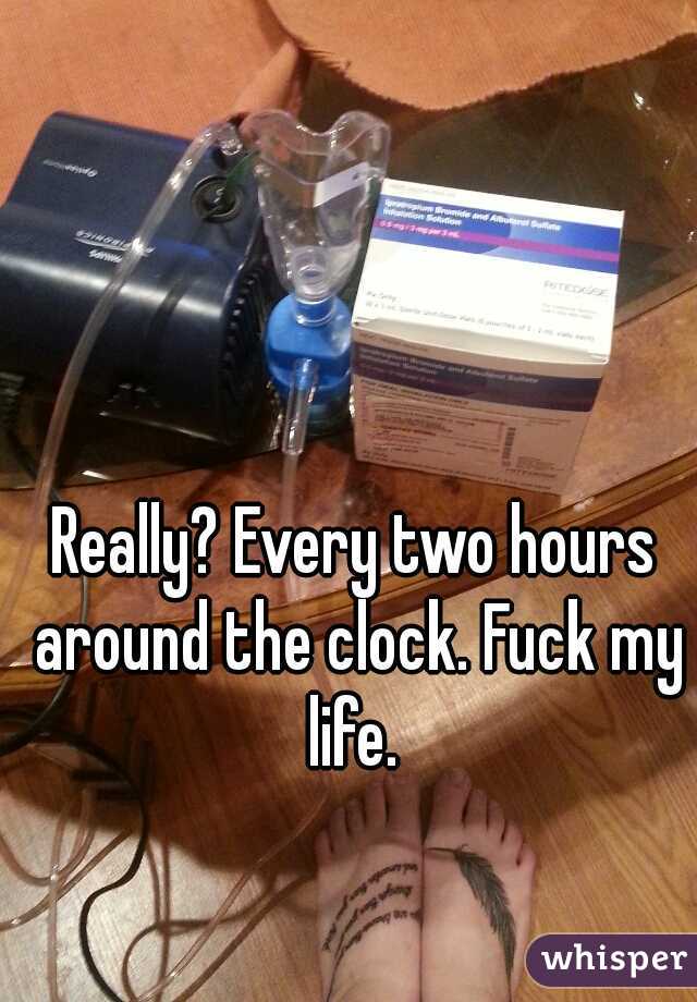 Really? Every two hours around the clock. Fuck my life. 