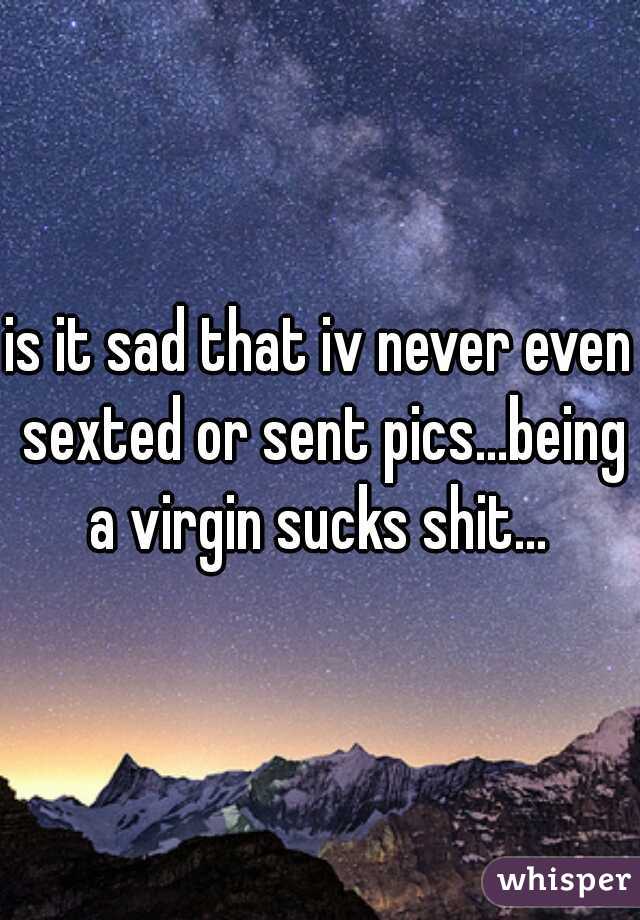 is it sad that iv never even sexted or sent pics...being a virgin sucks shit... 