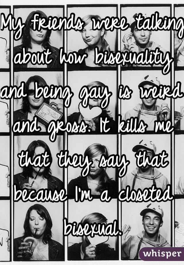 My friends were talking about how bisexuality and being gay is weird and gross. It kills me that they say that because I'm a closeted bisexual. 