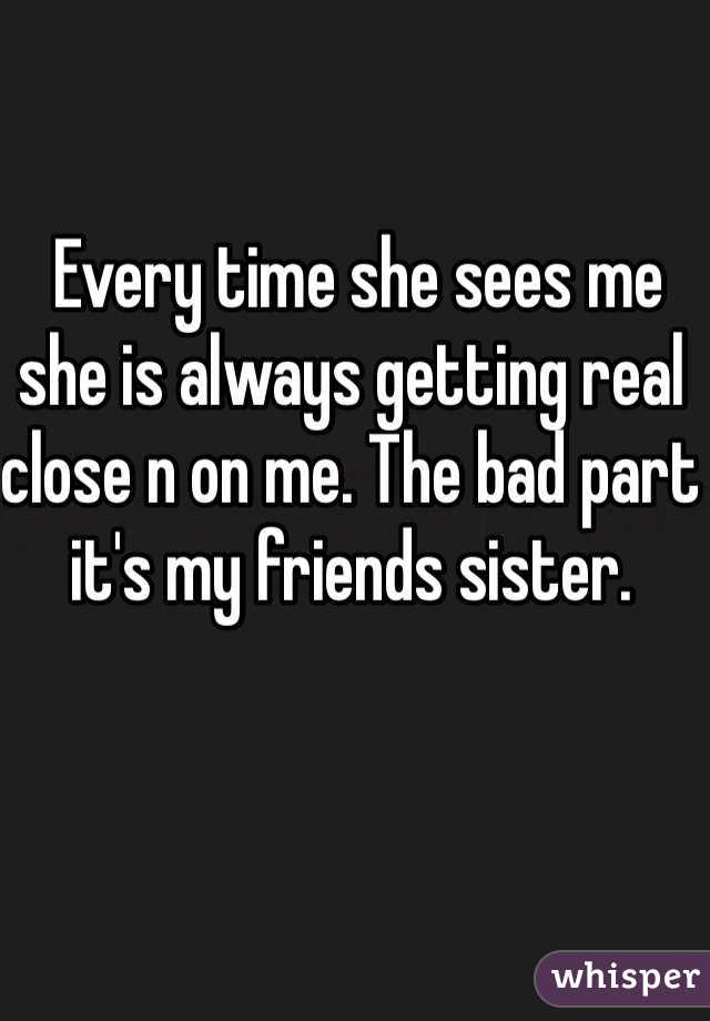  Every time she sees me she is always getting real close n on me. The bad part it's my friends sister. 
