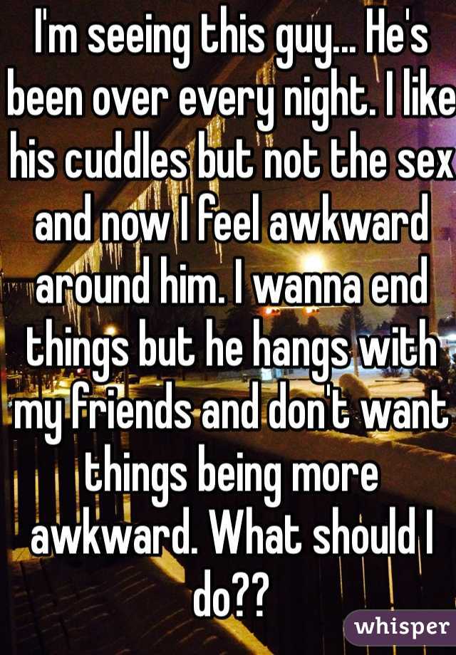 I'm seeing this guy... He's been over every night. I like his cuddles but not the sex and now I feel awkward around him. I wanna end things but he hangs with my friends and don't want things being more awkward. What should I do??
