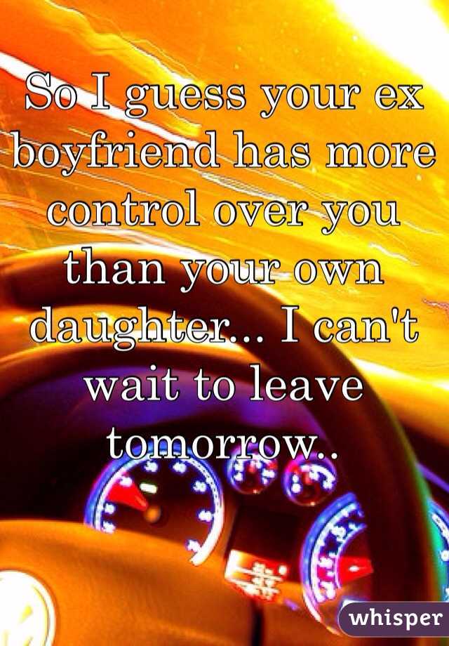 So I guess your ex boyfriend has more control over you than your own daughter... I can't wait to leave tomorrow..
