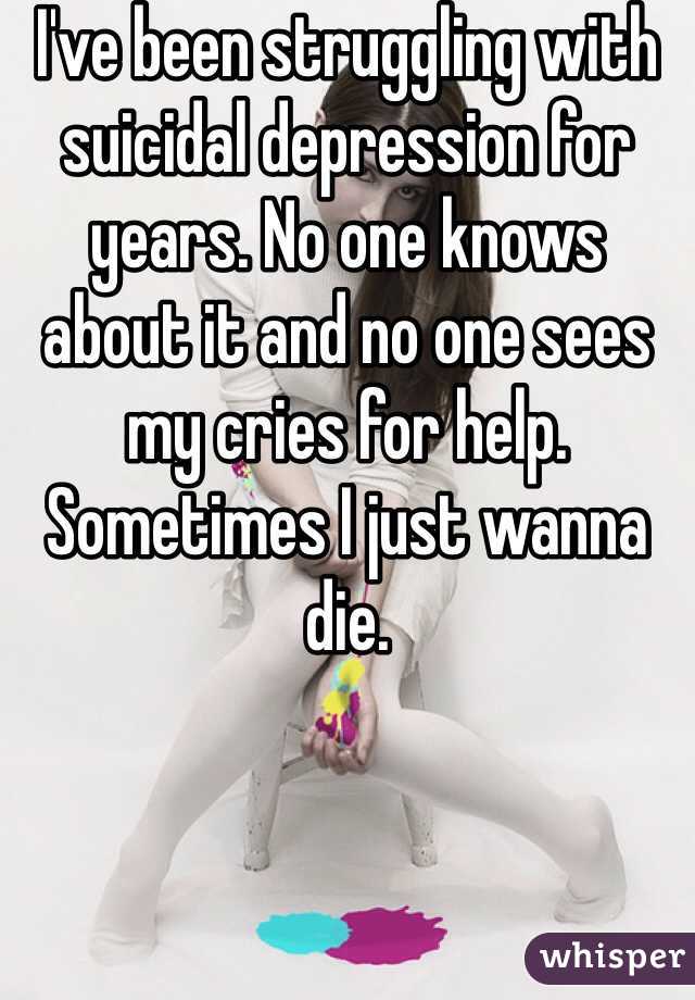 I've been struggling with suicidal depression for years. No one knows about it and no one sees my cries for help. 
Sometimes I just wanna die.  