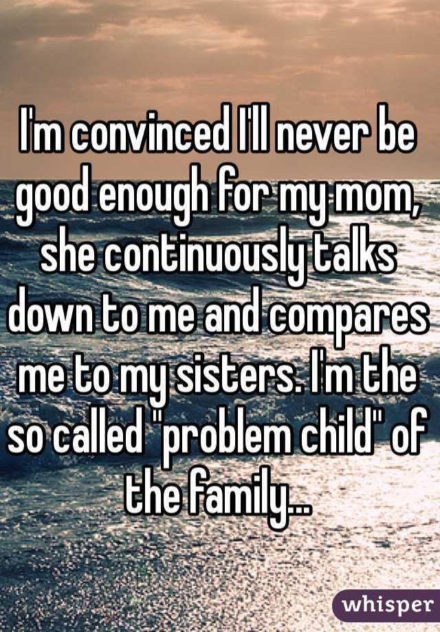 I'm convinced I'll never be good enough for my mom, she continuously talks down to me and compares me to my sisters. I'm the so called "problem child" of the family...